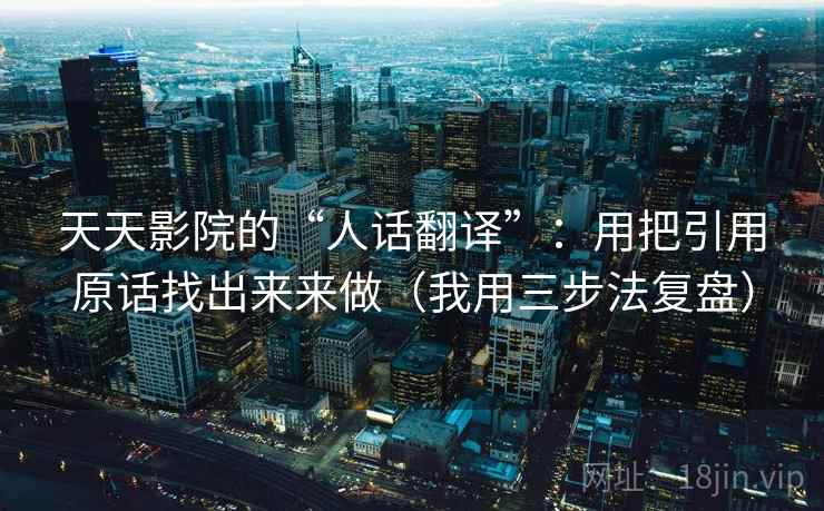 天天影院的“人话翻译”：用把引用原话找出来来做（我用三步法复盘）