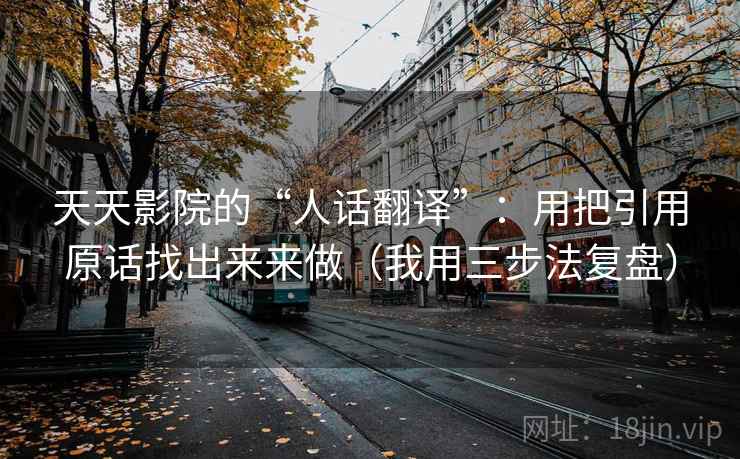 天天影院的“人话翻译”：用把引用原话找出来来做（我用三步法复盘）
