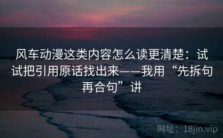 风车动漫这类内容怎么读更清楚:试试把引用原话找出来——我用“先拆句再合句”讲