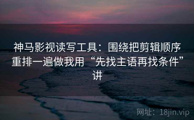 神马影视读写工具:围绕把剪辑顺序重排一遍做我用“先找主语再找条件”讲