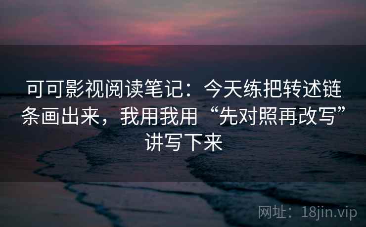 可可影视阅读笔记：今天练把转述链条画出来，我用我用“先对照再改写”讲写下来