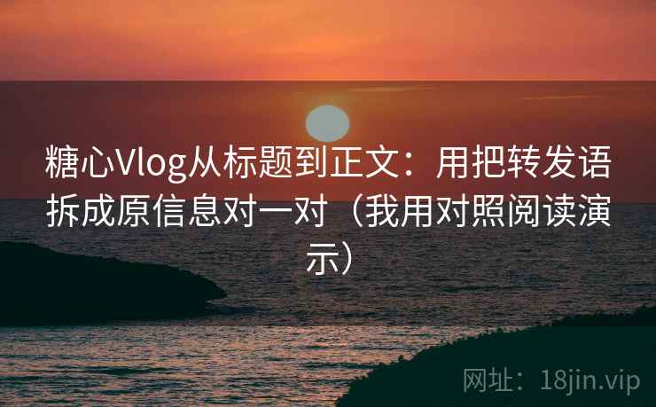 糖心Vlog从标题到正文：用把转发语拆成原信息对一对（我用对照阅读演示）