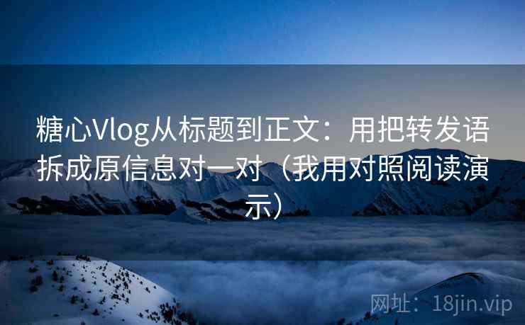 糖心Vlog从标题到正文：用把转发语拆成原信息对一对（我用对照阅读演示）