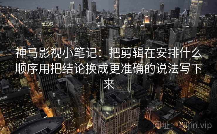 神马影视小笔记：把剪辑在安排什么顺序用把结论换成更准确的说法写下来