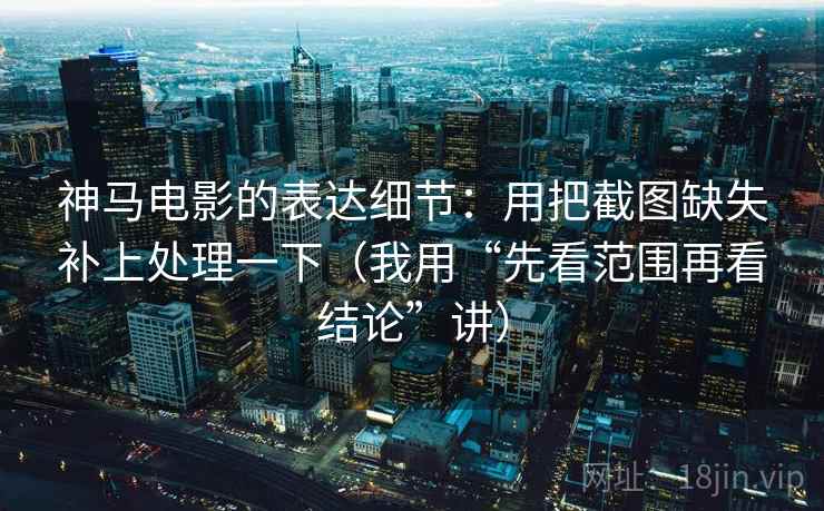 神马电影的表达细节：用把截图缺失补上处理一下（我用“先看范围再看结论”讲）