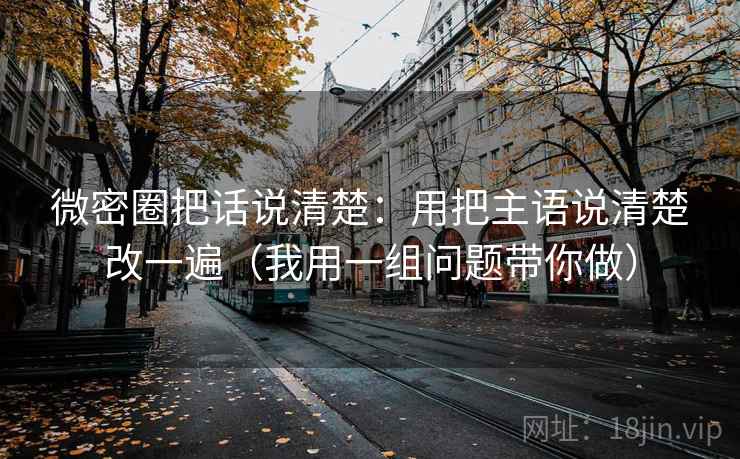 微密圈把话说清楚：用把主语说清楚改一遍（我用一组问题带你做）