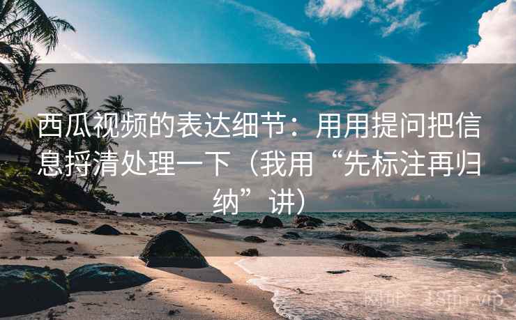 西瓜视频的表达细节：用用提问把信息捋清处理一下（我用“先标注再归纳”讲）