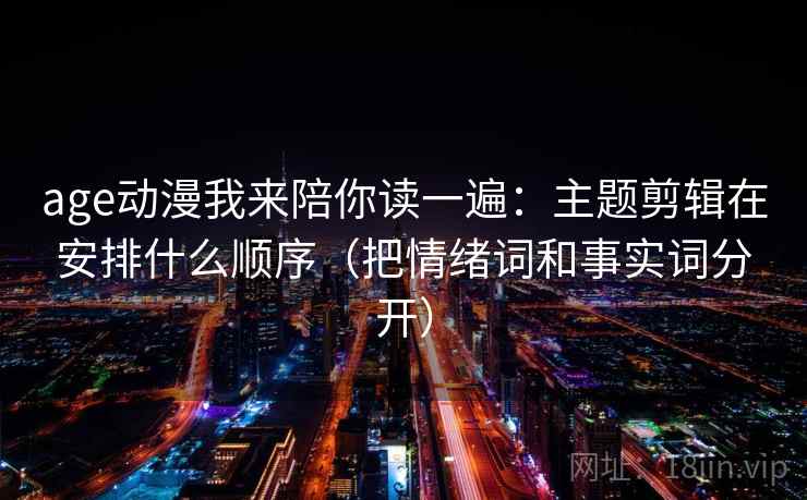age动漫我来陪你读一遍：主题剪辑在安排什么顺序（把情绪词和事实词分开）
