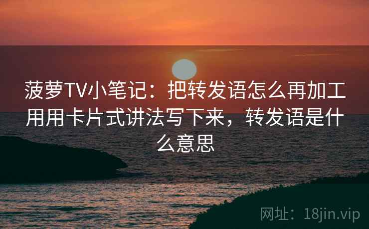 菠萝TV小笔记：把转发语怎么再加工用用卡片式讲法写下来，转发语是什么意思