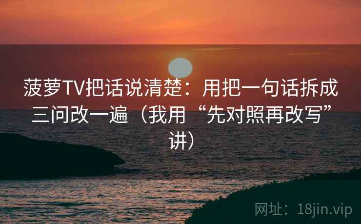 菠萝TV把话说清楚：用把一句话拆成三问改一遍（我用“先对照再改写”讲）