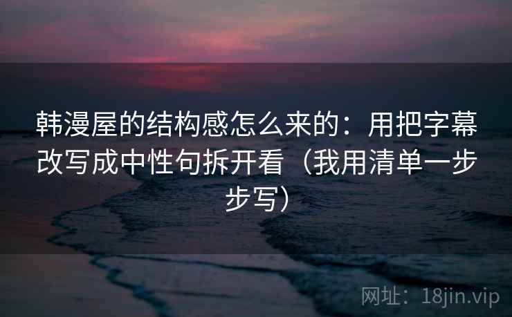 韩漫屋的结构感怎么来的：用把字幕改写成中性句拆开看（我用清单一步步写）