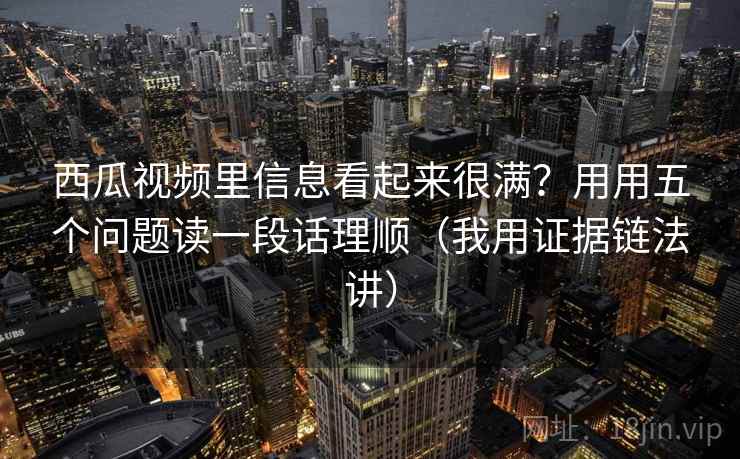 西瓜视频里信息看起来很满？用用五个问题读一段话理顺（我用证据链法讲）