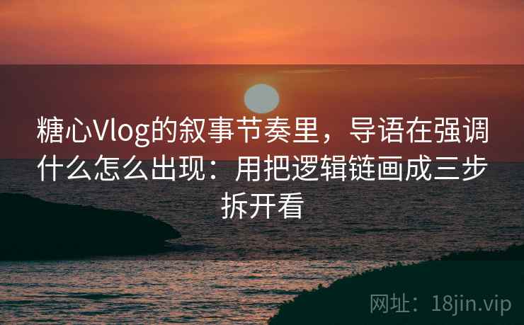 糖心Vlog的叙事节奏里，导语在强调什么怎么出现：用把逻辑链画成三步拆开看