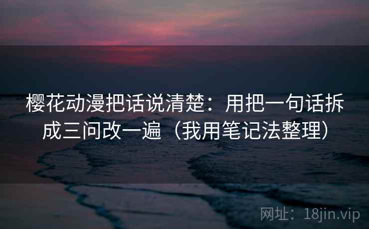 樱花动漫把话说清楚：用把一句话拆成三问改一遍（我用笔记法整理）